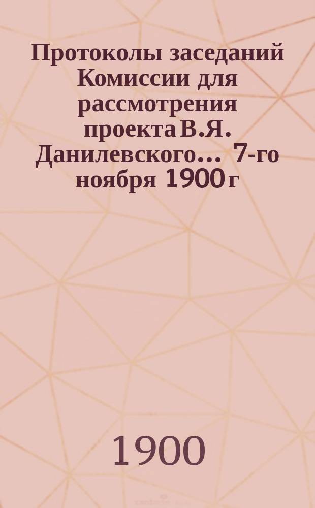 Протоколы заседаний Комиссии для рассмотрения проекта В.Я. Данилевского... ... 7-го ноября 1900 г. и 1-го декабря 1900 г.