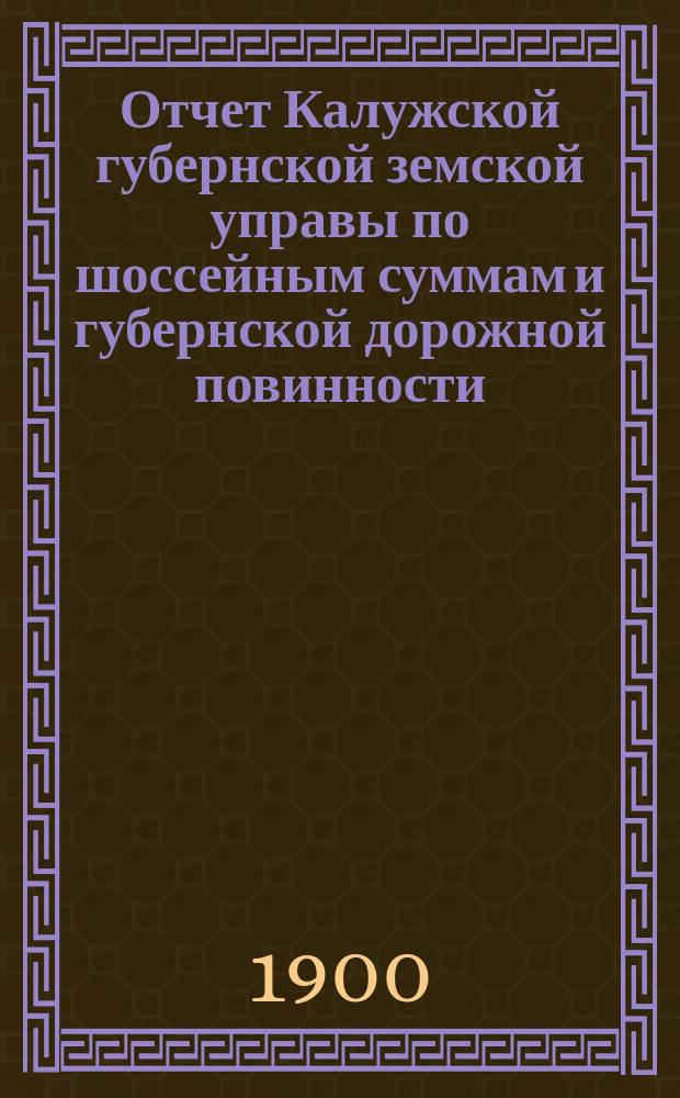 Отчет Калужской губернской земской управы по шоссейным суммам и губернской дорожной повинности... ... за 1899 год