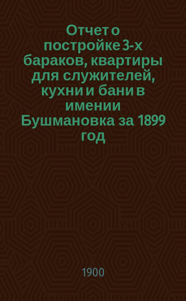 Отчет о постройке 3-х бараков, квартиры для служителей, кухни и бани в имении Бушмановка за 1899 год