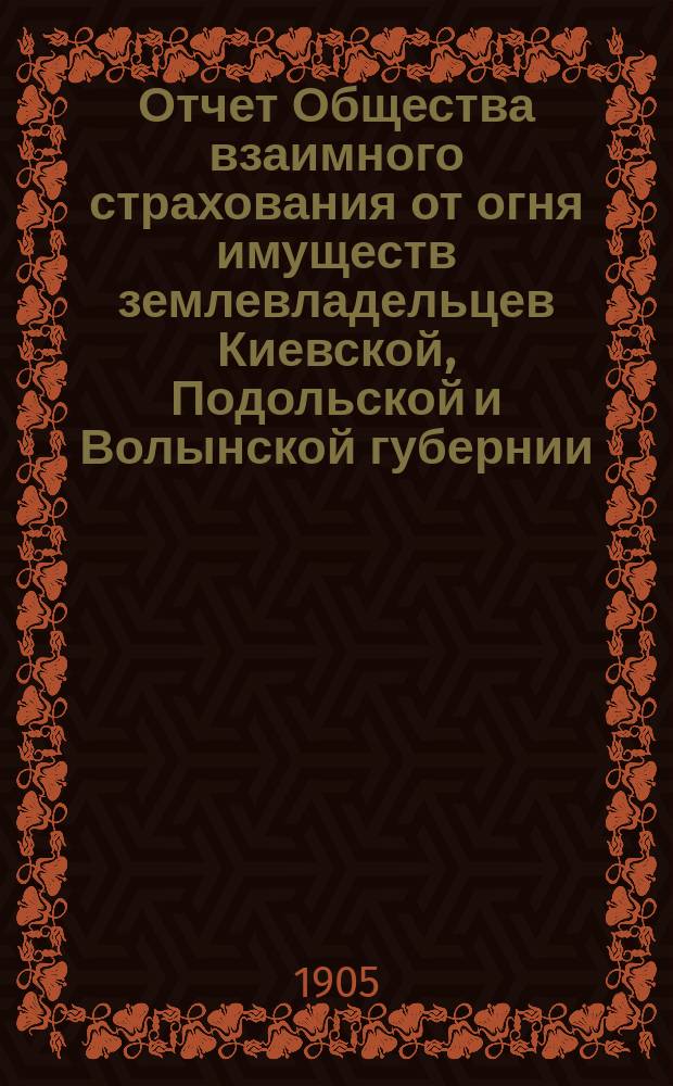 Отчет Общества взаимного страхования от огня имуществ землевладельцев Киевской, Подольской и Волынской губернии. с 1 января 1904 г. по 1 января 1905 г.