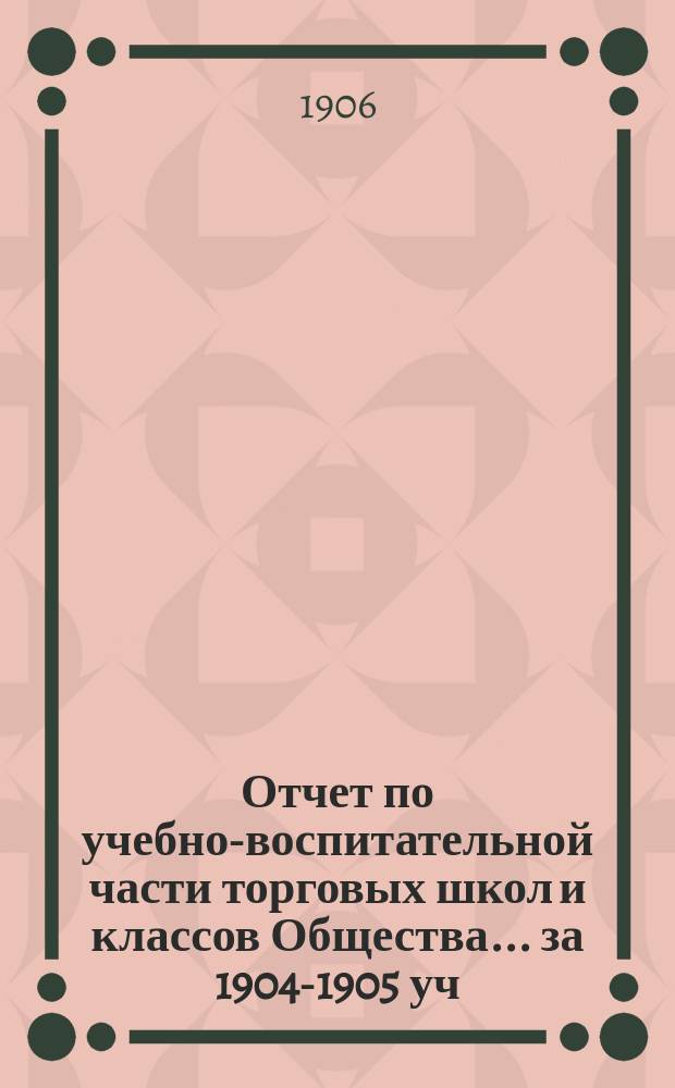 Отчет по учебно-воспитательной части торговых школ и классов Общества... за 1904-1905 уч. год