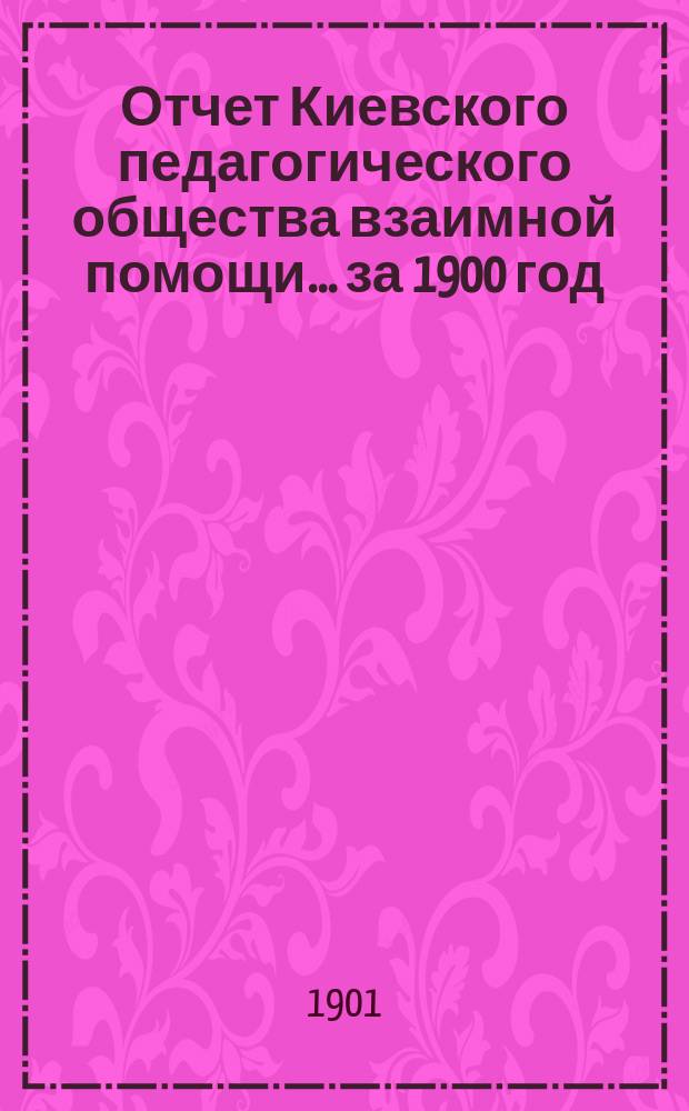 Отчет Киевского педагогического общества взаимной помощи... за 1900 год : за 1900 год ; Проект сметы доходов и расходов на 1901 год