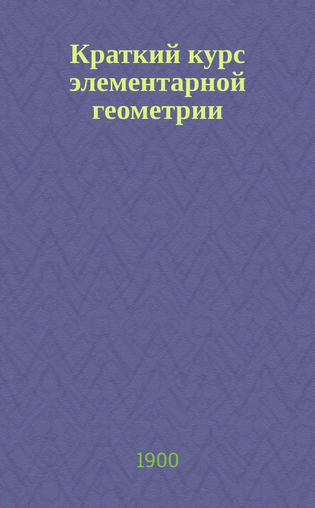 Краткий курс элементарной геометрии : Лекции, чит. на Спец. вечерних курсах для служащих на Юго-западных ж. д. в 1899-1900 учеб. г. инж. А.А. Ких