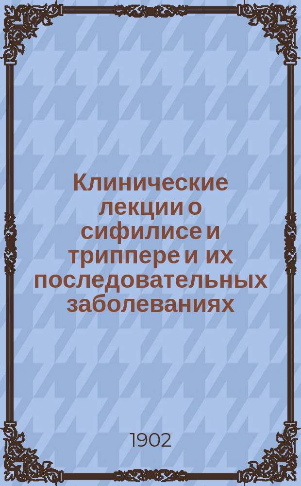 Клинические лекции о сифилисе и триппере и их последовательных заболеваниях : Лекции, чит. в Charit&eacute; в Берлине. Вып. 1-