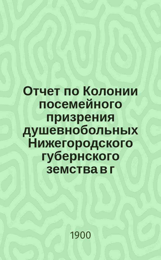 Отчет по Колонии посемейного призрения душевнобольных Нижегородского губернского земства в г. Балахне ... 29-го октября 1899 года - 1-го ноября 1900 года