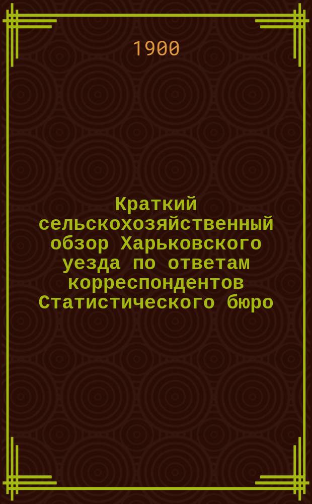 Краткий сельскохозяйственный обзор Харьковского уезда по ответам корреспондентов Статистического бюро : Вып. 1. Вып. 1 : Осенний, зимний и весенний периоды со включением "видов на урожай в 1900 г."