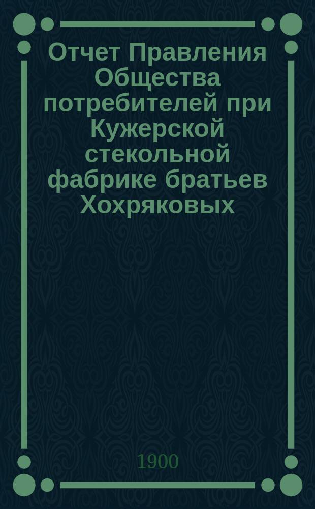 Отчет Правления Общества потребителей при Кужерской стекольной фабрике братьев Хохряковых... ... с 1 октября 1899 г. по 1 января 1900 г.