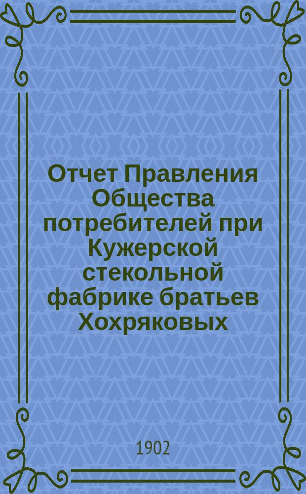 Отчет Правления Общества потребителей при Кужерской стекольной фабрике братьев Хохряковых... ... с 1-го января 1901 г. по 1-е января 1902 г.