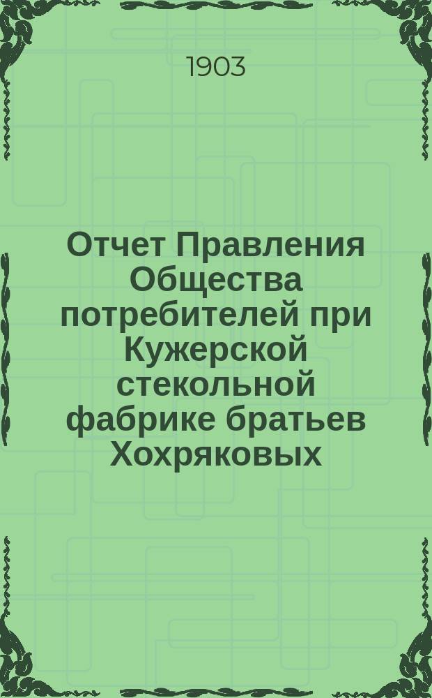 Отчет Правления Общества потребителей при Кужерской стекольной фабрике братьев Хохряковых... ... с 1-го января 1902 г. по 1-е января 1903 г.