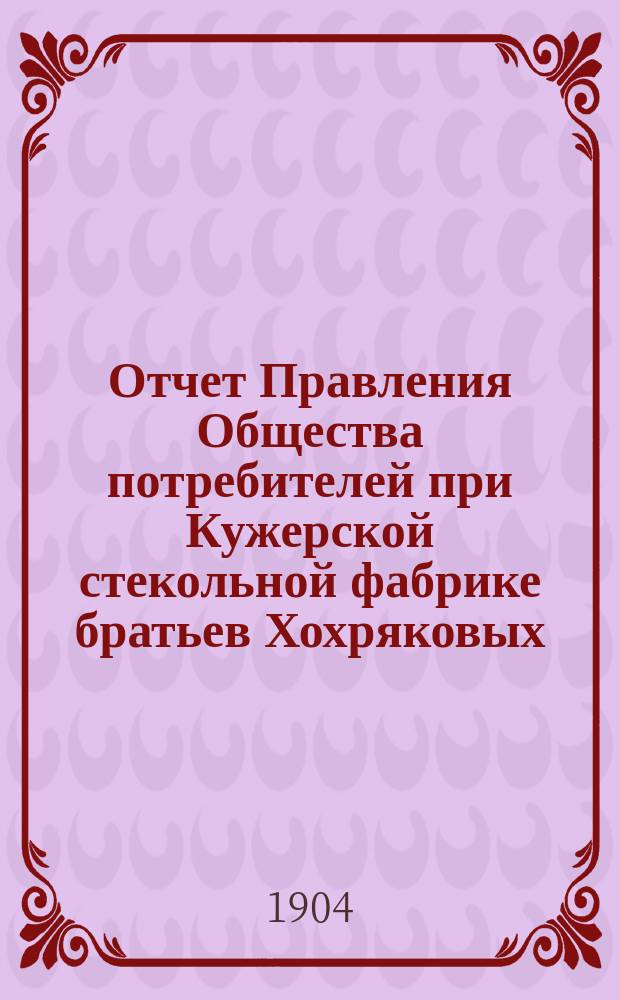 Отчет Правления Общества потребителей при Кужерской стекольной фабрике братьев Хохряковых... ... с 1 января 1903 года по 1 января 1904 года