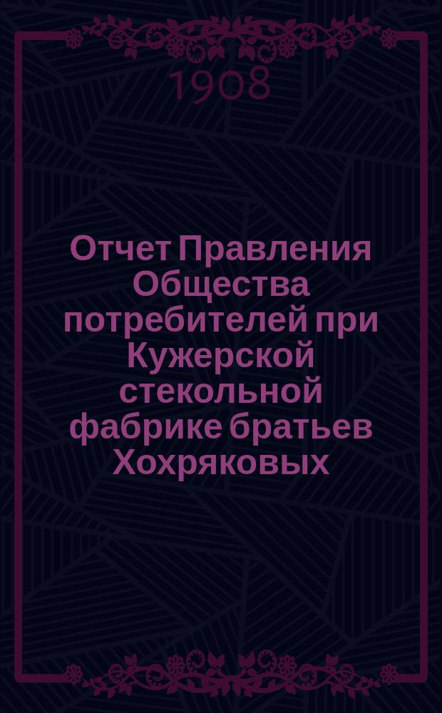 Отчет Правления Общества потребителей при Кужерской стекольной фабрике братьев Хохряковых... ... с 1-го января 1907 года по 1-е января 1908 года