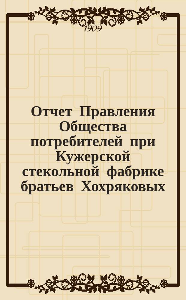 Отчет Правления Общества потребителей при Кужерской стекольной фабрике братьев Хохряковых... ... с 1-го января 1908 г. по 1-е января 1909 г.