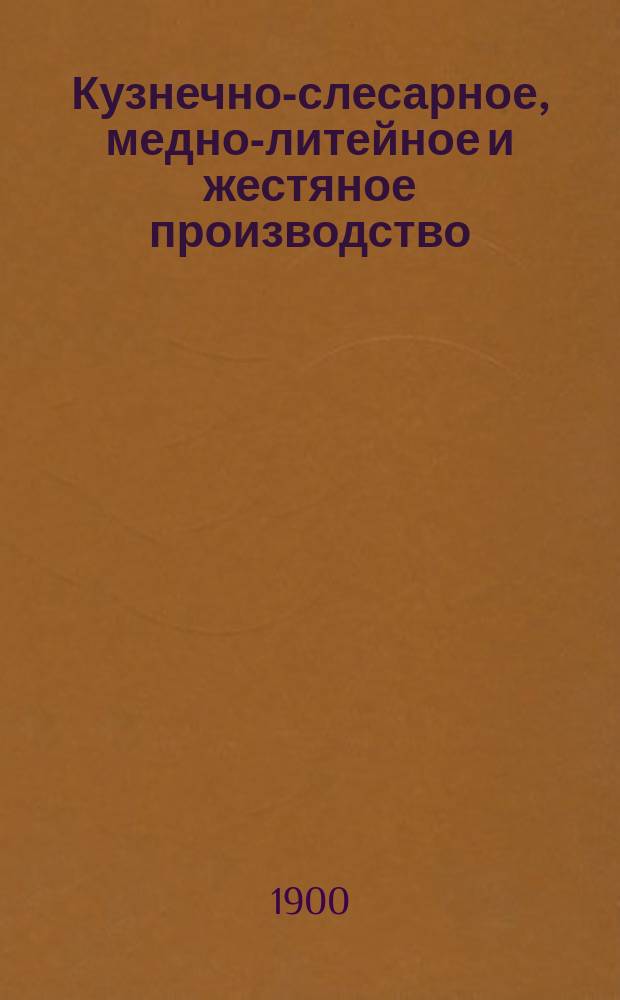 Кузнечно-слесарное, медно-литейное и жестяное производство : Полн. подроб. и попул. излож. руководство и указ. к обработке и приготовлению всевозмож. изделий из железа, стали, чугуна... : Необходимая настол. кн. для домаш. и кустар. пр-ва, для любителей сел. х-в, техн. шк. и проч. : В 3 ч