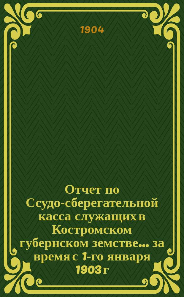 Отчет по Ссудо-сберегательной касса служащих в Костромском губернском земстве... за время с 1-го января 1903 г. по 1-е января 1904 г.