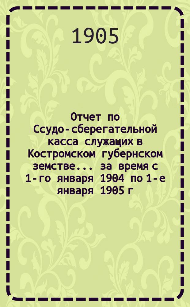 Отчет по Ссудо-сберегательной касса служащих в Костромском губернском земстве... за время с 1-го января 1904 по 1-е января 1905 г.
