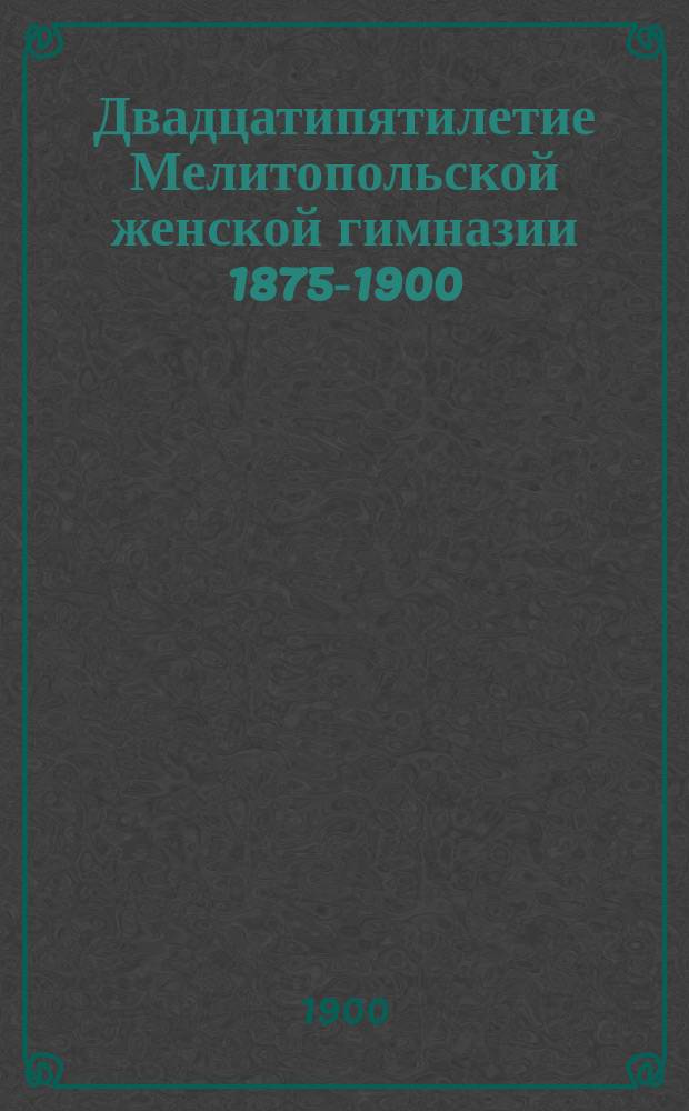 Двадцатипятилетие Мелитопольской женской гимназии 1875-1900 : Ист. записка : Сост. по поруч. пед. совета преп. истории и географии Е.А. Курковская и секр. пед. совета А. Вильчковская