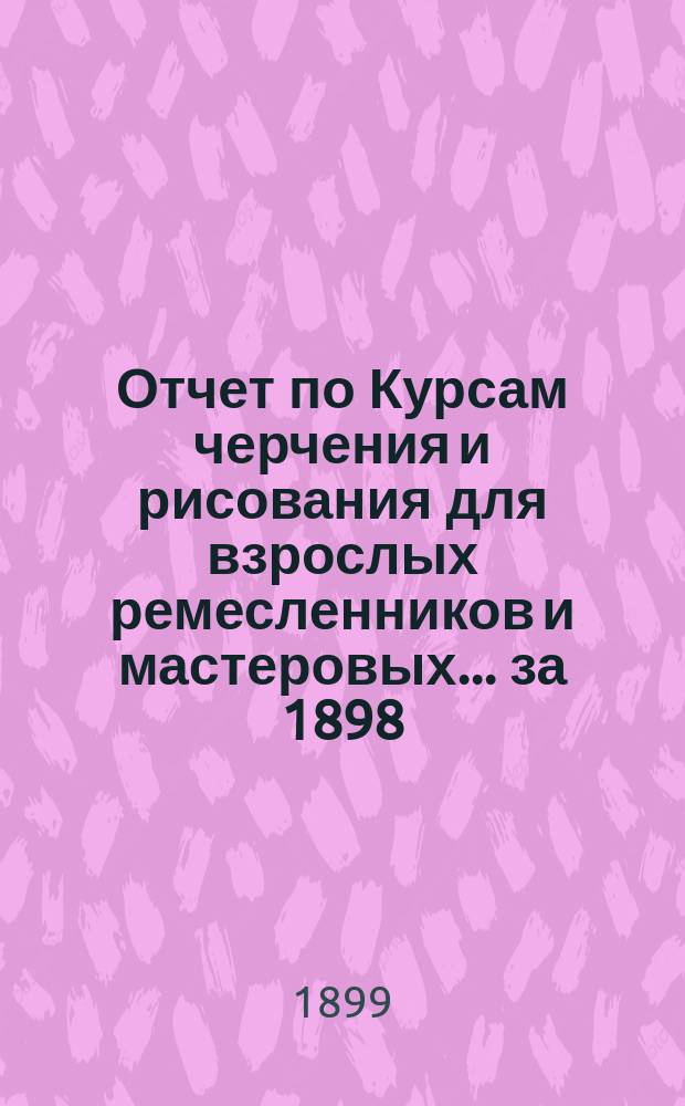 Отчет по Курсам черчения и рисования для взрослых ремесленников и мастеровых... за 1898/99 год