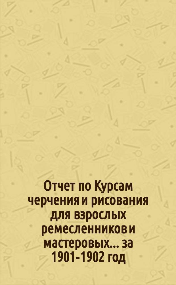 Отчет по Курсам черчения и рисования для взрослых ремесленников и мастеровых... за 1901-1902 год