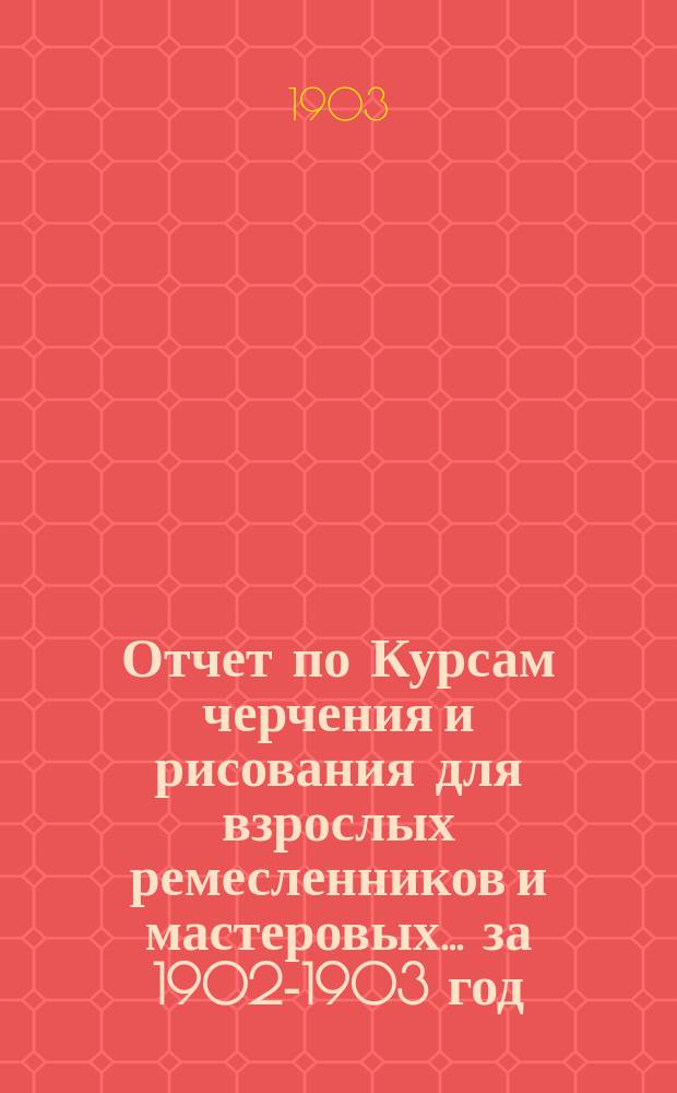 Отчет по Курсам черчения и рисования для взрослых ремесленников и мастеровых... за 1902-1903 год