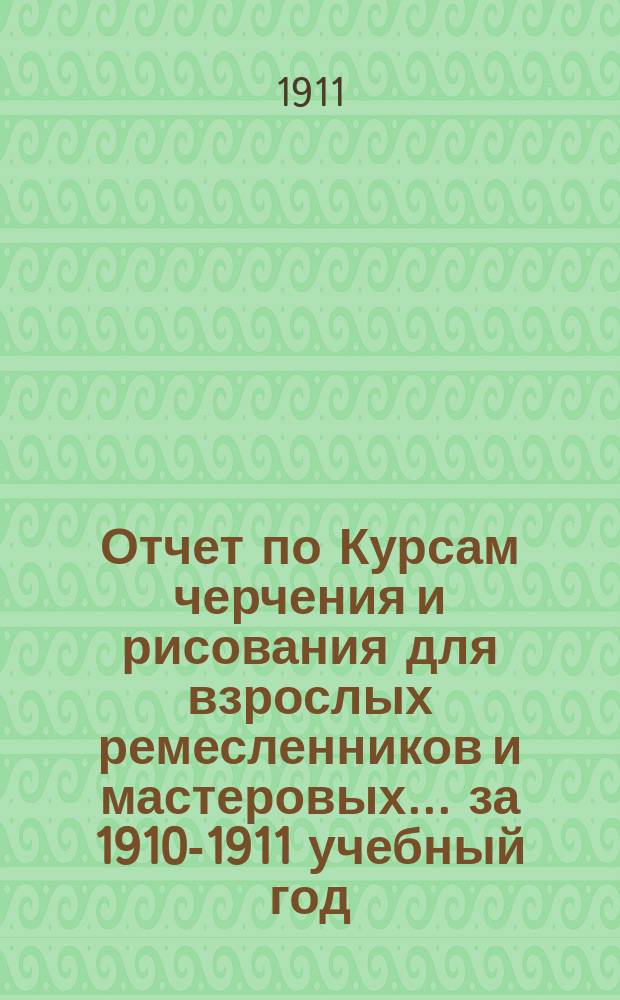 Отчет по Курсам черчения и рисования для взрослых ремесленников и мастеровых... за 1910-1911 учебный год