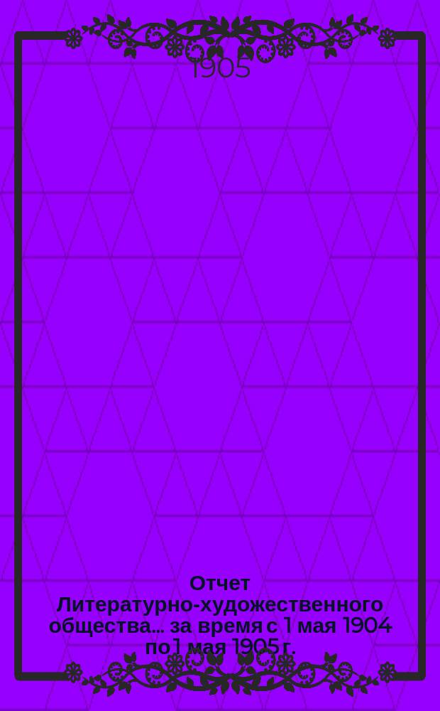 Отчет Литературно-художественного общества... за время с 1 мая 1904 по 1 мая 1905 г.