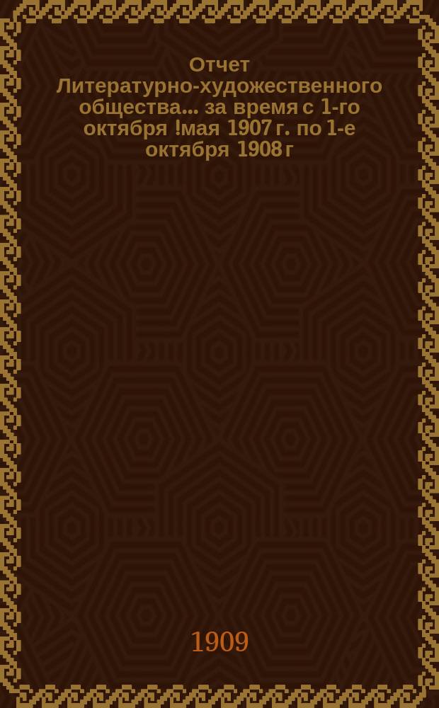 Отчет Литературно-художественного общества... за время с 1-го октября [!мая] 1907 г. по 1-е октября 1908 г.