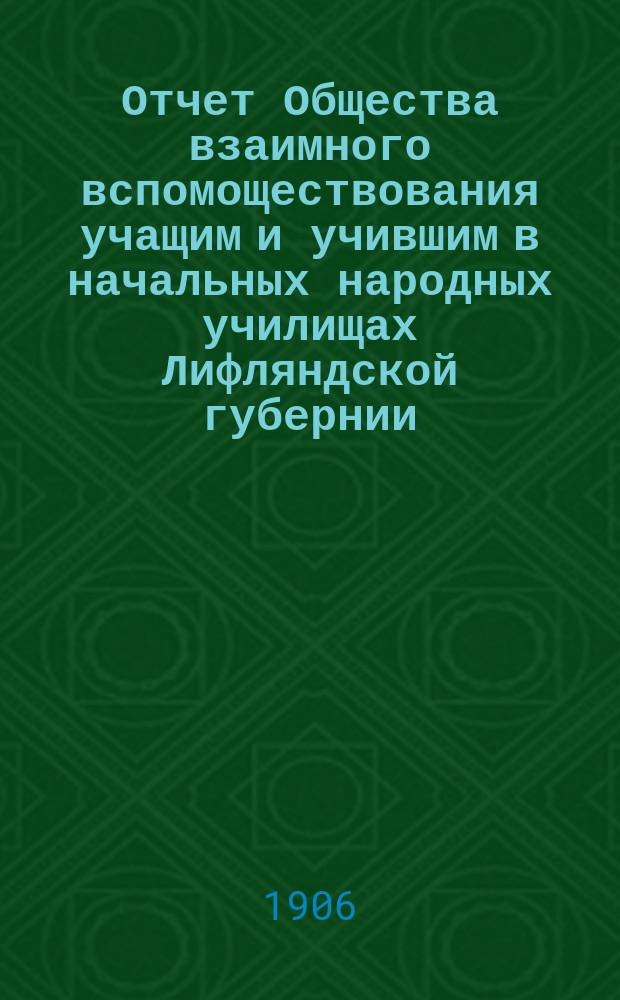 Отчет Общества взаимного вспомоществования учащим и учившим в начальных народных училищах Лифляндской губернии... ... за время с 1-го января по 31-е декабря 1905 года