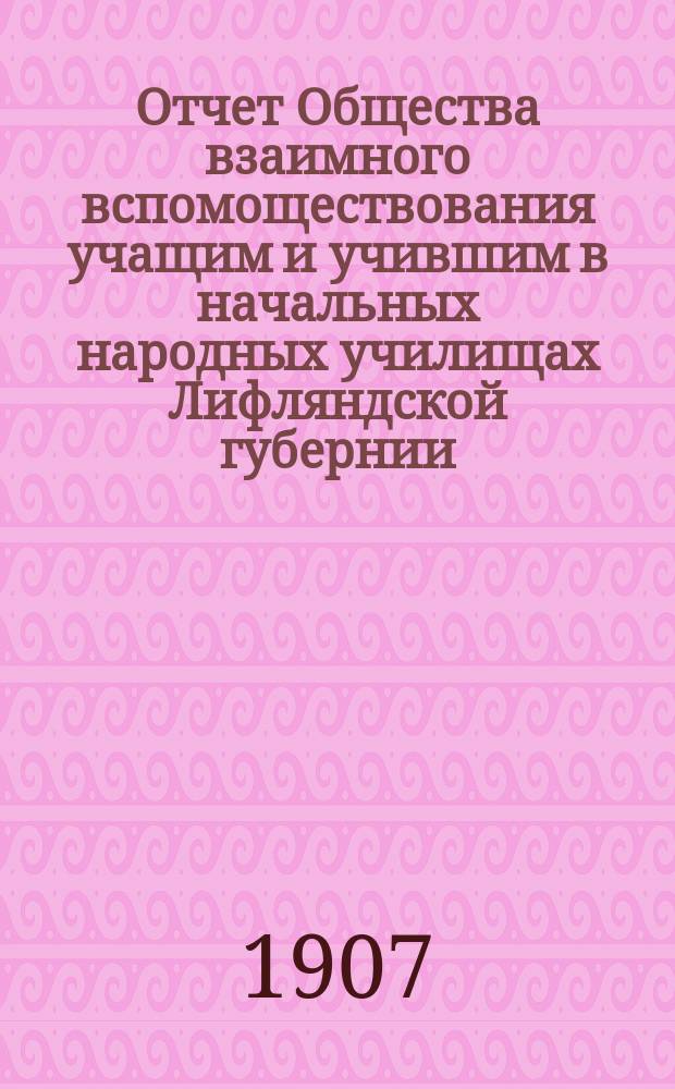 Отчет Общества взаимного вспомоществования учащим и учившим в начальных народных училищах Лифляндской губернии... ... за время с 1-го января по 31-е декабря 1906 года