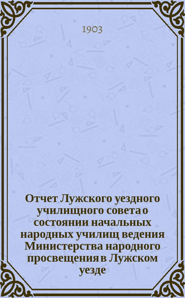 Отчет Лужского уездного училищного совета о состоянии начальных народных училищ ведения Министерства народного просвещения в Лужском уезде... ... за 1902-1903 год