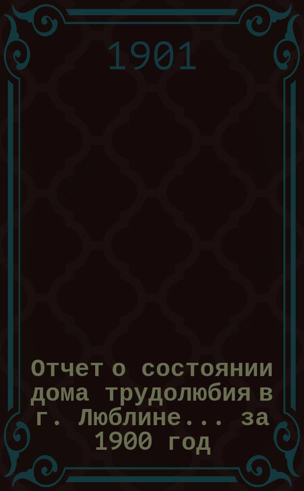 Отчет о состоянии дома трудолюбия в г. Люблине... ... за 1900 год