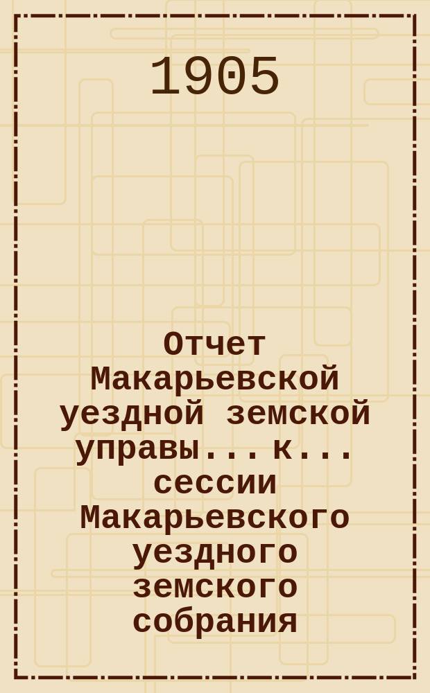 Отчет Макарьевской уездной земской управы... к... сессии Макарьевского уездного земского собрания... за 1904 г. очередной... 1905 года