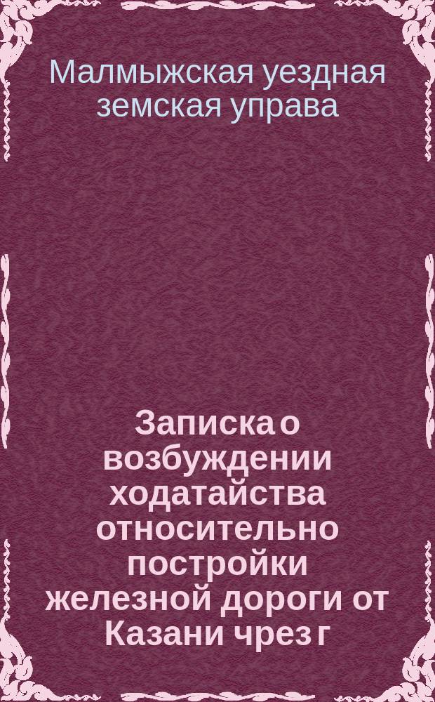Записка о возбуждении ходатайства относительно постройки железной дороги от Казани чрез г. Малмыж, Ижевской и Воткинский казенные заводы до соединения с Пермь-Котласской железной дорогой
