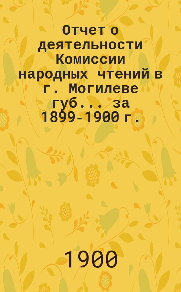 Отчет о деятельности Комиссии народных чтений в г. Могилеве губ. ... за 1899-1900 г.