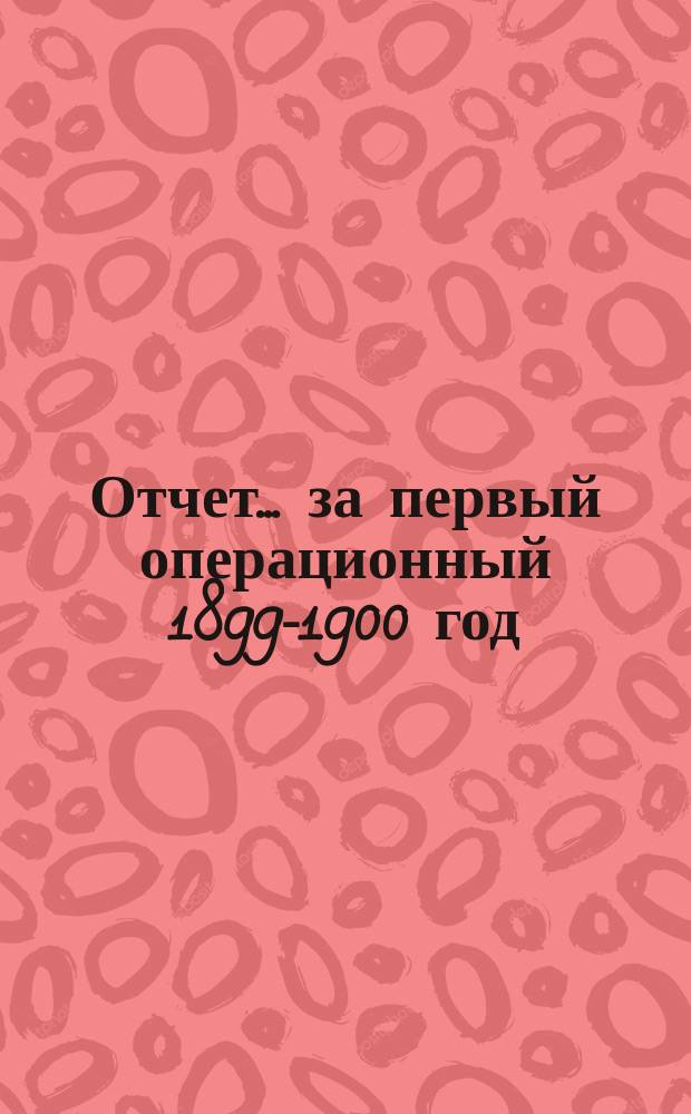 Отчет... ... за первый операционный 1899-1900 год : ... за первый операционный 1899-1900 год (с 1 июня 1899 года по 1 июля 1900 года) и баланс на 1-е июля 1900 года