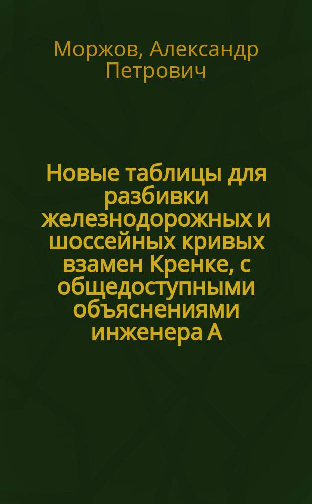Новые таблицы для разбивки железнодорожных и шоссейных кривых взамен Кренке, с общедоступными объяснениями инженера А. Моржова : Сост. по Гангарту и Вальднеру, Саррацину и Обребену и по табл. из инструкций по изысканиям дорог Сиб. и Моск.-Видаво-Рыбин