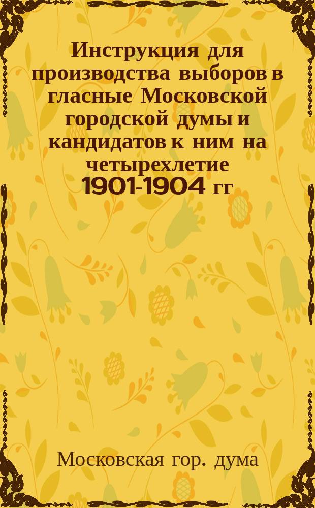 Инструкция для производства выборов в гласные Московской городской думы и кандидатов к ним на четырехлетие 1901-1904 гг.