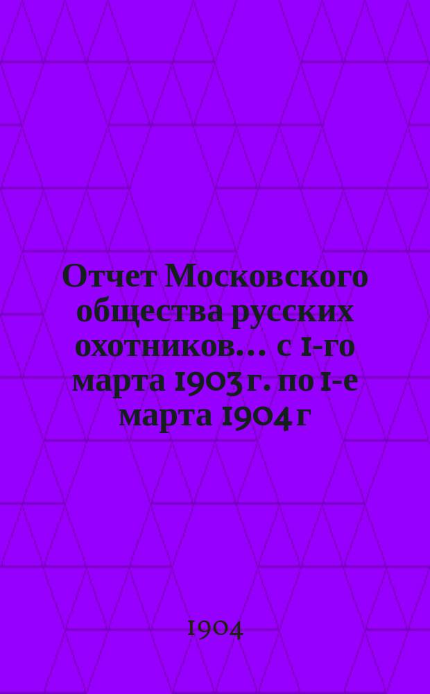 Отчет Московского общества русских охотников... ... с 1-го марта 1903 г. по 1-е марта 1904 г.