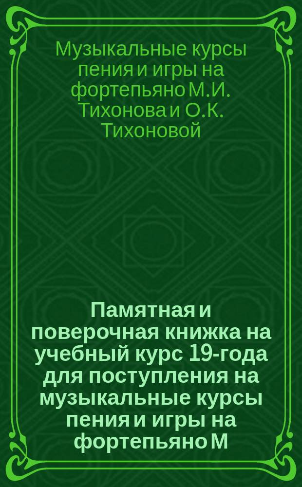 Памятная и поверочная книжка на учебный курс 190- года для [поступления на музыкальные курсы пения и игры на фортепьяно М.И. Тихонова и О.К. Тихоновой], утвержденных Минист. внутренних дел Музыкальных курсов Тихоновых в г. Харькове