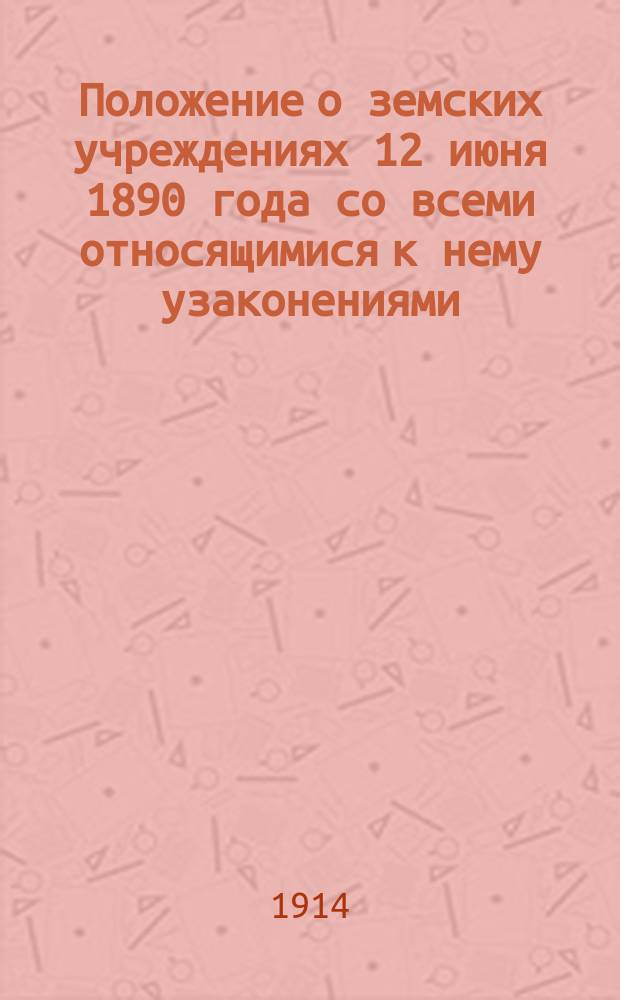 Положение о земских учреждениях 12 июня 1890 года со всеми относящимися к нему узаконениями, судебными и правительственными разъяснениями