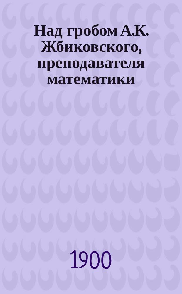 Над гробом А.К. Жбиковского, [преподавателя математики] : Речь преп. Имп. гимназии Н.В. Нечаева