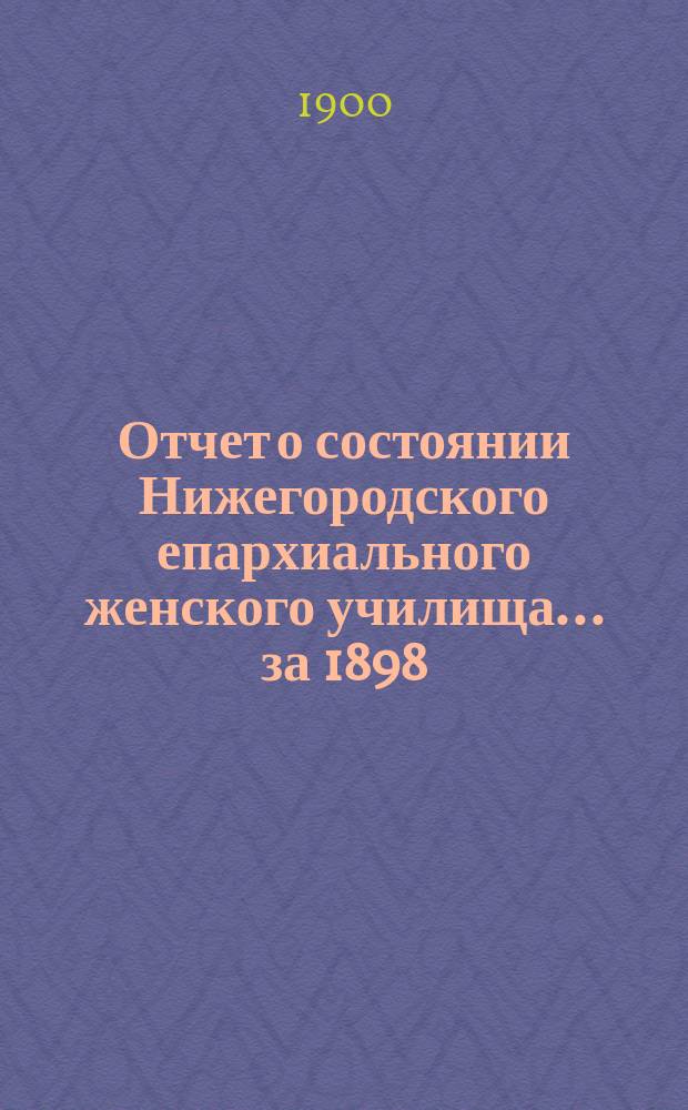 Отчет о состоянии Нижегородского епархиального женского училища... ... за 1898/99 учебный год
