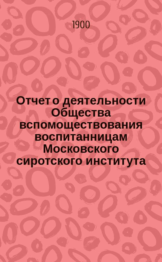 Отчет о деятельности Общества вспомоществования воспитанницам Московского сиротского института. ... за 1899 год