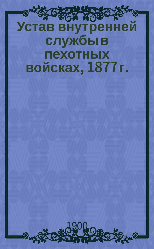Устав внутренней службы в пехотных войсках, 1877 г. : С испр. и доп., объявл. 1 дек. 1899 г