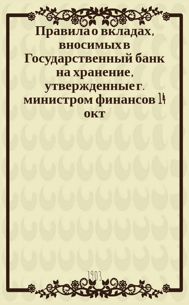 Правила о вкладах, вносимых в Государственный банк на хранение, утвержденные г. министром финансов 14 окт. 1900 г. : (Главы I-V) со ссылками на соответствующие статьи правил 30 марта 1895 г. и на действующие циркулярные распоряжения Банка по сей операции