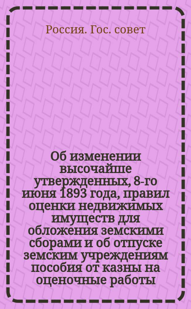 Об изменении высочайше утвержденных, 8-го июня 1893 года, правил оценки недвижимых имуществ для обложения земскими сборами и об отпуске земским учреждениям пособия от казны на оценочные работы
