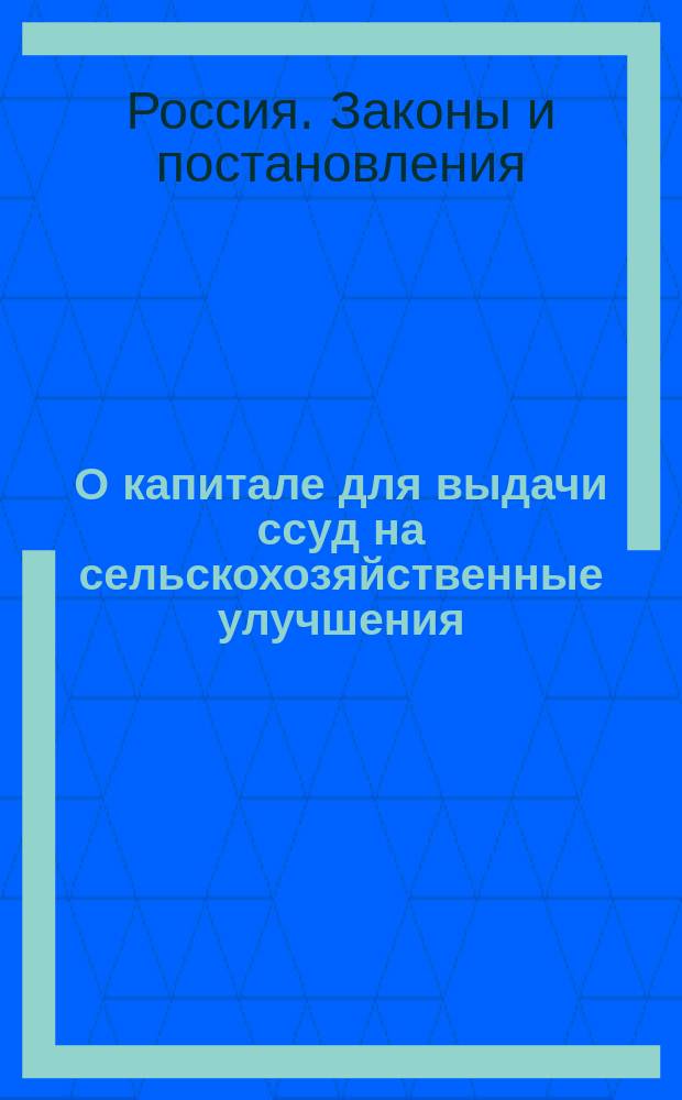 О капитале для выдачи ссуд на сельскохозяйственные улучшения : (Уст. сел. хоз-ва, изд. 1903 г. Св. зак. т. XII, ч. II)