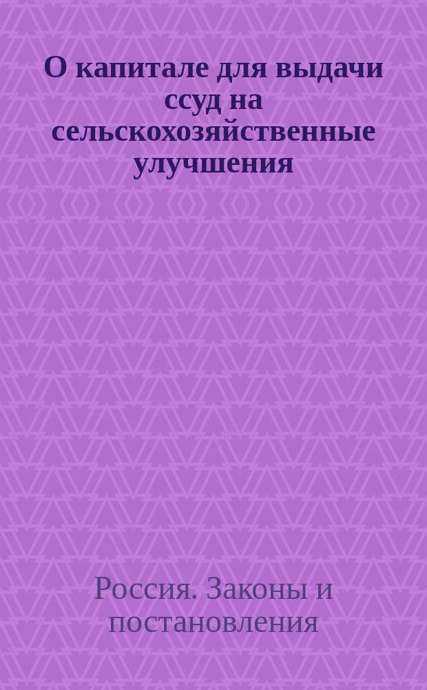 О капитале для выдачи ссуд на сельскохозяйственные улучшения : (Уст. сел. хоз-ва, изд. 1903 г. Св. зак. т. XII, ч. II)
