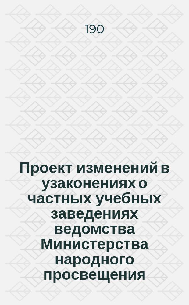 Проект изменений в узаконениях о частных учебных заведениях ведомства Министерства народного просвещения : (Свод законов, т. 11. ч. 1, изд. 1893 г.)