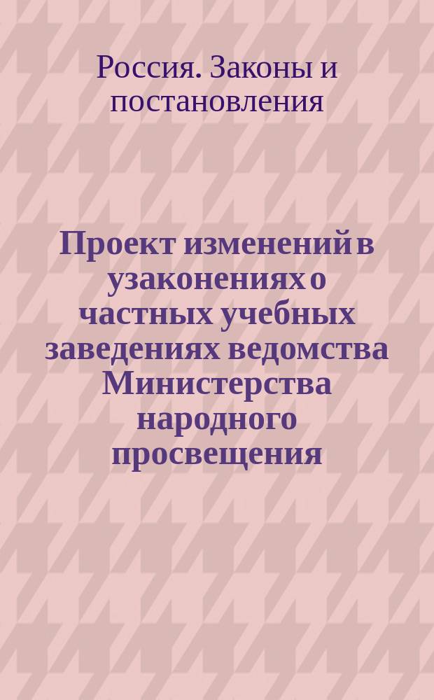 Проект изменений в узаконениях о частных учебных заведениях ведомства Министерства народного просвещения : (Свод законов, т. 11. ч. 1, изд. 1893 г.)