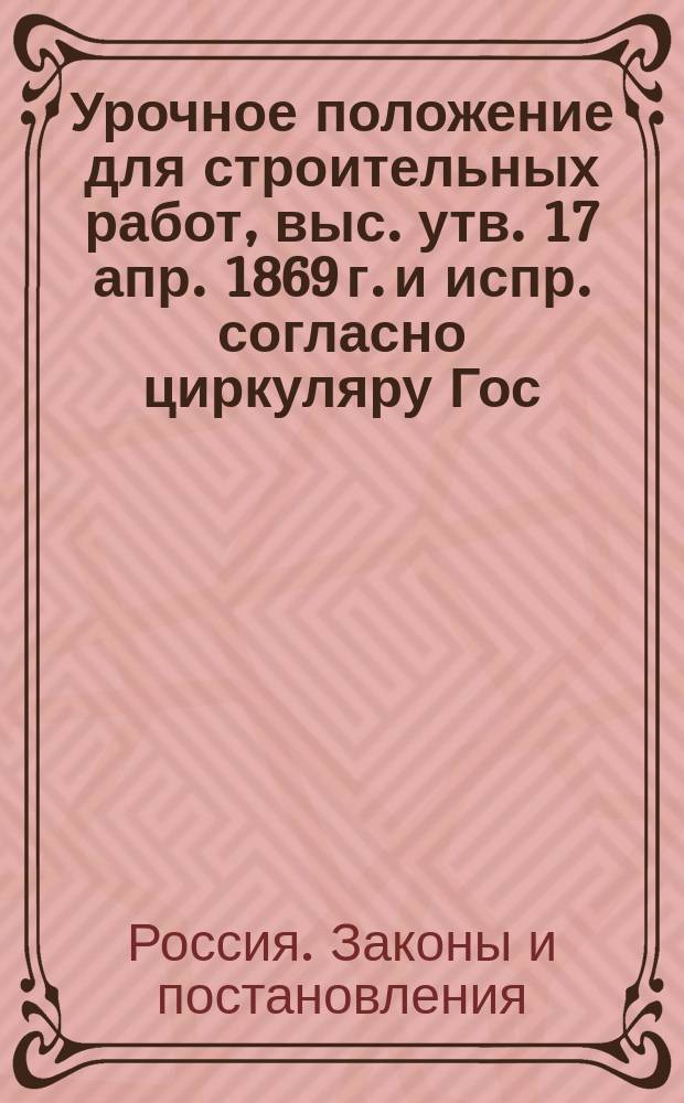Урочное положение для строительных работ, выс. утв. 17 апр. 1869 г. и испр. согласно циркуляру Гос. контроля от 11 апр. 1883 г. за № 2540